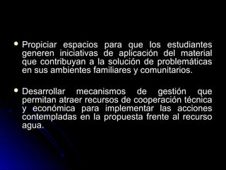  Propiciar espacios para que los estudiantes
  generen iniciativas de aplicación del material
  que contribuyan a la solución de problemáticas
  en sus ambientes familiares y comunitarios.

 Desarrollar  mecanismos de gestión que
  permitan atraer recursos de cooperación técnica
  y económica para implementar las acciones
  contempladas en la propuesta frente al recurso
  agua.
 