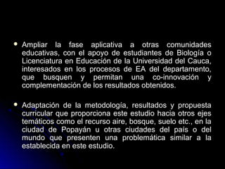    Ampliar la fase aplicativa a otras comunidades
    educativas, con el apoyo de estudiantes de Biología o
    Licenciatura en Educación de la Universidad del Cauca,
    interesados en los procesos de EA del departamento,
    que busquen y permitan una co-innovación y
    complementación de los resultados obtenidos.

   Adaptación de la metodología, resultados y propuesta
    curricular que proporciona este estudio hacia otros ejes
    temáticos como el recurso aire, bosque, suelo etc., en la
    ciudad de Popayán u otras ciudades del país o del
    mundo que presenten una problemática similar a la
    establecida en este estudio.
 