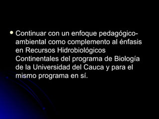  Continuarcon un enfoque pedagógico-
 ambiental como complemento al énfasis
 en Recursos Hidrobiológicos
 Continentales del programa de Biología
 de la Universidad del Cauca y para el
 mismo programa en sí.
 