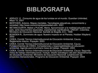 BIBLIOGRAFIA
   ADDLEY, E. Consumo de agua de los turistas en el mundo. Guardian Unlimited,
    Mayo 12, 2001
   BERTHIER, Antonio. Mapas mentales. Tecnologías educativas, conocimiento y
    sociedad, http://www.conocimientoysociedad.com. 2001
   BETANCOURTH, Mabel y PUCHE, María. Aproximación a la realidad educativa del
    país, serie documentos especiales, experiencias significativas. UNICEF, Colombia.
    Ministerio de Educación Nacional. Santafé de Bogotá, D.C.: 1998
   BOWDEN R., Suministro de agua: Nuestro impacto en el Planeta, Hodden Wayland.
    2002
   CIDEA. Comité Técnico Interinstitucional de Educación Ambiental, Cauca.
    Reglamento Interno. Popayán: 2003
   CIDEA. Comité Técnico Interinstitucional de Educación Ambiental, Cauca.
    Fortalecimientos de CIDEA. Competencias y responsabilidades en educación
    ambiental. Agenda para la primera mesa de trabajo. Popayán: 2003
   CIDEA. Comité Técnico Interinstitucional de Educación Ambiental, Cauca. Segunda
    mesa de trabajo interinstitucional, modulo: diseño estratégico del plan departamental
    de educación ambiental. Ministerio de Educación Nacional, subdirección de
    proyectos intersectoriales. Programa de Educación Ambiental. Popayán: 2004
 