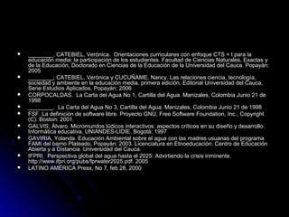    ________. CATEBIEL, Verónica. Orientaciones curriculares con enfoque CTS + I para la
    educación media: la participación de los estudiantes. Facultad de Ciencias Naturales, Exactas y
    de la Educación, Doctorado en Ciencias de la Educación de la Universidad del Cauca. Popayán:
    2005
   ________; CATEBIEL, Verónica y CUCUÑAME, Nancy. Las relaciones ciencia, tecnología,
    sociedad y ambiente en la educación media, primera edición. Editorial Universidad del Cauca,
    Serie Estudios Aplicados, Popayán: 2006
   CORPOCALDAS. La Carta del Agua No 1, Cartilla del Agua. Manizales, Colombia Junio 21 de
    1998
   ________. La Carta del Agua No 3, Cartilla del Agua. Manizales, Colombia Junio 21 de 1998
   FSF. La definición de software libre. Proyecto GNU, Free Software Foundation, Inc., Copyright
    (C). Boston: 2001.
   GALVIS, Álvaro. Micromundos lúdicos interactivos: aspectos críticos en su diseño y desarrollo.
    Informática educativa, UNIANDES-LIDIE. Bogotá: 1997
   GAVIRIA, Yolanda. Educación Ambiental sobre el agua con las madres usuarias del programa
    FAMI del barrio Plateado, Popayán: 2003. Licenciatura en Etnoeducación. Centro de Educación
    Abierta y a Distancia. Universidad del Cauca.
   IFPRI. Perspectiva global del agua hasta el 2025: Advirtiendo la crisis inminente.
    http://www.ifpri.org/pubs/fprwater2025.pdf. 2005
   LATINO AMÉRICA Press, No 7, feb 28, 2000
 