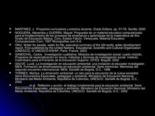    MARTINEZ, J. Proyectos curriculares y práctica docente. Díada Editora. pp. 57-78. Sevilla: 2000
   NOGUERA, Alexandra y GUERRA, Miguel. Propuesta de un material educativo computarizado
    para el fortalecimiento de los procesos de enseñanza y aprendizaje de la matemática de 9no
    Grado de Educación Básica. Coro, Estado Falcón, Venezuela. Material Educativo
    Computarizado Coro: 1997 Monografias.com S.A.
   ONU. Water for people, water for life, executive summary of the UN world, water development
    report. First published by the United Nations. Educational, Scientific and Cultural Organization
    (UNESCO), © UNESCO-WWAP, Paris, France. 2003
   SANDOVAL, Carlos. Investigación cualitativa. Módulos de investigación social: cuarto módulo.
    Programa de especialización en teoría, métodos y técnicas de investigación social. Instituto
    Colombiano para el Fomento de la Educación Superior, ICFES. Bogotá: 2002
   SAUVE, Lucié. La investigación en educación ambiental: una invitación al educador investigador.
    MEN. Formación de dinamizadores en educación ambiental. Serie memorias. Memorias del
    segundo encuentro internacional. MEN, Santafé de Bogotá, D.C.: 1996
   TORRES, Maritza. La dimensión ambiental: un reto para la educación de la nueva sociedad.
    Serie Documentos Especiales, pedagogía y ambiente. Ministerio de Educación Nacional,
    Ministerio del Medio Ambiente, República de Colombia, UNESCO. Santafé de Bogotá, D.C.,
    2002
   ________ et al. Reflexión y acción: el dialogo fundamental para la educación ambiental. Serie
    Documentos Especiales, pedagogía y ambiente. Ministerio de Educación Nacional, Ministerio del
    Medio Ambiente, República de Colombia, UNESCO. Santafé de Bogotá, D.C.: 2002
 