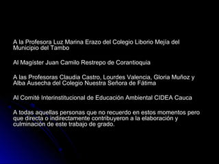 A la Profesora Luz Marina Erazo del Colegio Liborio Mejía del
Municipio del Tambo

Al Magíster Juan Camilo Restrepo de Corantioquia

A las Profesoras Claudia Castro, Lourdes Valencia, Gloria Muñoz y
Alba Ausecha del Colegio Nuestra Señora de Fátima

Al Comité Interinstitucional de Educación Ambiental CIDEA Cauca

A todas aquellas personas que no recuerdo en estos momentos pero
que directa o indirectamente contribuyeron a la elaboración y
culminación de este trabajo de grado.
 