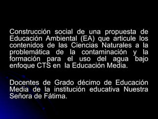 Construcción social de una propuesta de
Educación Ambiental (EA) que articule los
contenidos de las Ciencias Naturales a la
problemática de la contaminación y la
formación para el uso del agua bajo
enfoque CTS en la Educación Media.

Docentes de Grado décimo de Educación
Media de la institución educativa Nuestra
Señora de Fátima.
 