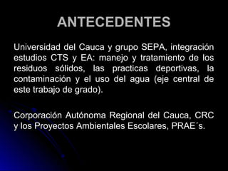 ANTECEDENTES
Universidad del Cauca y grupo SEPA, integración
estudios CTS y EA: manejo y tratamiento de los
residuos sólidos, las practicas deportivas, la
contaminación y el uso del agua (eje central de
este trabajo de grado).

Corporación Autónoma Regional del Cauca, CRC
y los Proyectos Ambientales Escolares, PRAE´s.
 
