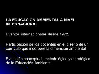 LA EDUCACIÓN AMBIENTAL A NIVEL
INTERNACIONAL

Eventos internacionales desde 1972.

Participación de los docentes en el diseño de un
currículo que incorpore la dimensión ambiental

Evolución conceptual, metodológica y estratégica
de la Educación Ambiental.
 