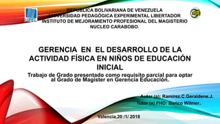 Trabajo de Grado presentado como requisito parcial para optar
al Grado de Magister en Gerencia Educación.
Valencia,20 /1/ 2018
REPUBLICA BOLIVARIANA DE VENEZUELA
UNIVERSIDAD PEDAGÓGICA EXPERIMENTAL LIBERTADOR
INSTITUTO DE MEJORAMIENTO PROFESIONAL DEL MAGISTERIO
NUCLEO CARABOBO.
GERENCIA EN EL DESARROLLO DE LA
ACTIVIDAD FÍSICA EN NIÑOS DE EDUCACIÓN
INICIAL
Autor (a): Ramírez.C.Geraldene.J.
Tutor (a) PHD: Barico Wilmer.
 