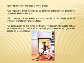 El compromiso con la tarea y con el grupo;
Las reglas del grupo o principios de conducta establecidos o percibidos
para dirigir el deber del grupo;
El consenso que se refiere a la toma de decisiones producto de la
reflexión, interacción y acuerdo total;
La preparación de los temas de trabajo y discusión, los cuales deben
ser compartidos y comunicados con anticipación con un alto grado de
calidad en la información.
 