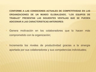 CONFORME A LAS CONDICIONES ACTUALES DE COMPETITIVIDAD EN LAS
ORGANIZACIONES DE UN MUNDO GLOBALIZADO, “LOS EQUIPOS DE
TRABAJO” PRESENTAN LAS SIGUIENTES VENTAJAS QUE SE PUEDEN
ADICIONAR A LAS CARACTERISTICAS ANTERIORES:
 Genera motivación en los colaboradores que lo hacen más
comprometido con la organización;
 Incrementa los niveles de productividad gracias a la sinergia
aportada por sus colaboradores y sus competencias individuales;
 