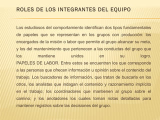 ROLES DE LOS INTEGRANTES DEL EQUIPO
Los estudiosos del comportamiento identifican dos tipos fundamentales
de papeles que se representan en los grupos con producción: los
encargados de la misión o labor que permite al grupo alcanzar su meta,
y los del mantenimiento que pertenecen a las conductas del grupo que
los mantiene unidos en su logro.
PAPELES DE LABOR. Entre estos se encuentran los que corresponde
a las personas que ofrecen información u opinión sobre el contenido del
trabajo. Los buscadores de información, que tratan de buscarla en los
otros, los analistas que indagan el contenido y razonamiento implícito
en el trabajo; los coordinadores que mantienen al grupo sobre el
camino; y los anotadores los cuales toman notas detalladas para
mantener registros sobre las decisiones del grupo.
 
