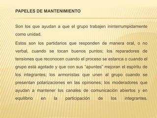 PAPELES DE MANTENIMIENTO
Son los que ayudan a que el grupo trabajen ininterrumpidamente
como unidad.
Estos son los partidarios que responden de manera oral, o no
verbal, cuando se tocan buenos puntos; los reparadores de
tensiones que reconocen cuando el proceso se estanca o cuando el
grupo está agotado y que con sus “apuntes” mejoran el espíritu de
los integrantes; los armonistas que unen al grupo cuando se
presentan polarizaciones en las opiniones; los moderadores que
ayudan a mantener los canales de comunicación abiertos y en
equilibrio en la participación de los integrantes.
 