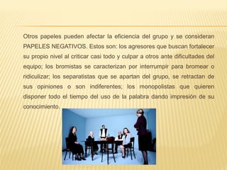 Otros papeles pueden afectar la eficiencia del grupo y se consideran
PAPELES NEGATIVOS. Estos son: los agresores que buscan fortalecer
su propio nivel al criticar casi todo y culpar a otros ante dificultades del
equipo; los bromistas se caracterizan por interrumpir para bromear o
ridiculizar; los separatistas que se apartan del grupo, se retractan de
sus opiniones o son indiferentes; los monopolistas que quieren
disponer todo el tiempo del uso de la palabra dando impresión de su
conocimiento.
 