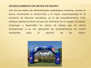 ESTABLECIMIENTO DE METAS EN EQUIPO
Uno de los estilos de administración participativa moderna, donde se
busca incrementar el compromiso y la mayor responsabilidad en el
momento de alcanzar resultados, es la del empoderamiento. Este
enfoque plantea el hecho de que los miembros de un equipo de trabajo
propongan y desarrollen los planes de trabajo que los afecta
directamente, a su vez ejecutarán los procedimientos de control
necesarios para el alcance de las metas.
 