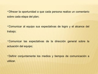 Ofrecer la oportunidad a que cada persona realice un comentario
sobre cada etapa del plan;
Comunicar al equipo sus expectativas de logro y el alcance del
trabajo;
Comunicar las expectativas de la dirección general sobre la
actuación del equipo;
Definir conjuntamente los medios y tiempos de comunicación a
utilizar.
 