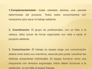  1.Complementariedad: Cada miembro domina una parcela
determinada del proyecto. Todos estos conocimientos son
necesarios para sacar el trabajo adelante.
 2. Coordinación: El grupo de profesionales, con un líder a la
cabeza, debe actuar de forma organizada con vista a sacar el
proyecto adelante.
 3. Comunicación: El trabajo en equipo exige una comunicación
abierta entre todos sus miembros, esencial para poder coordinar las
distintas actuaciones individuales. El equipo funciona como una
maquinaria con diversos engranajes; todos deben funcionar a la
perfección, si uno falla el equipo fracasa.
 
