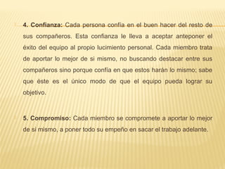  4. Confianza: Cada persona confía en el buen hacer del resto de
sus compañeros. Esta confianza le lleva a aceptar anteponer el
éxito del equipo al propio lucimiento personal. Cada miembro trata
de aportar lo mejor de si mismo, no buscando destacar entre sus
compañeros sino porque confía en que estos harán lo mismo; sabe
que éste es el único modo de que el equipo pueda lograr su
objetivo.
 5. Compromiso: Cada miembro se compromete a aportar lo mejor
de si mismo, a poner todo su empeño en sacar el trabajo adelante.
 