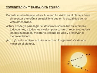 Durante mucho tiempo, el ser humano ha vivido en el planeta tierra,
sin prestar atención a su equilibrio que en la actualidad se ha
visto amenazada.
Actuar desde ya para lograr el desarrollo sostenible es intervenir
todos juntos, a todos los niveles, para convertir recursos, reducir
las desigualdades, mejorar la calidad de vida y preservar el
medio ambiente.
¡Ah…! ¡Si entre amigos actuáramos como los gansos! Viviríamos
mejor en el planeta.
 