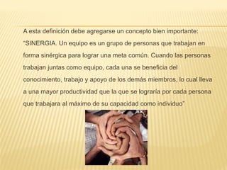 A esta definición debe agregarse un concepto bien importante:
“SINERGIA. Un equipo es un grupo de personas que trabajan en
forma sinérgica para lograr una meta común. Cuando las personas
trabajan juntas como equipo, cada una se beneficia del
conocimiento, trabajo y apoyo de los demás miembros, lo cual lleva
a una mayor productividad que la que se lograría por cada persona
que trabajara al máximo de su capacidad como individuo”
 