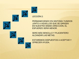LECCIÓN 2:
PERMANECIENDO EN SINTONÍA YUNIDOS
JUNTO A AQUELLOS QUE SE DIRIGEN
EN NUESTRA MISMA DIRECCIÓN, EL
ESFUERZO SERÁ MENOR.
SERÁ MÁS SENCILLO Y PLACENTERO
ALCANZAR LAS METAS.
ESTAREMOS DISPUESTOS A ACEPTAR Y
OFRECER AYUDA.
 