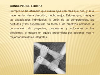 CONCEPTO DE EQUIPO
Siempre se ha afirmado que cuatro ojos ven más que dos, y si lo
hacen en la misma dirección, mucho mejor. Esto es que, más que
las capacidades individuales, la unión de las competencias, las
actitudes y las expectativas en torno a los objetivos comunes la
construcción de proyectos, propuestas y soluciones a los
problemas, el trabajo en equipo propenderá por acciones más y
mejor fortalecidas e integrales.
 