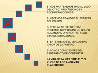 SI NOS MANTENEMOS UNO AL LADO
DEL OTRO, APOYÁNDONOS Y
ACOMPAÑÁNDONOSÑ
SI HACEMOS REALIDAD EL ESPÍRITU
DEL EQUIPO.
SI PESE A LAS DIFERENCIAS
PODEMOS CONFORMAR UN GRUPO
HUMANO PARA AFRONTAR TODO
TIPO DE SITUACIONES.
SI ENTENDEMOS EL VERDADERO
VALOR DE LA AMISTAD.
SI SOMOS CONSCIENTES DEL
SENTIMIENTO DE COMPARTIR
LA VIDA SERÁ MÁS SIMPLE, Y EL
VUELO DE LOS AÑOS MÁS
PLACENTERO
 
