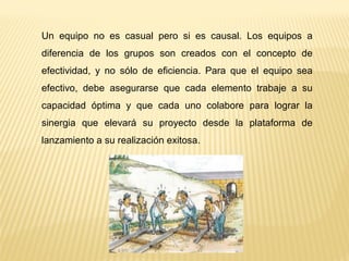 Un equipo no es casual pero si es causal. Los equipos a
diferencia de los grupos son creados con el concepto de
efectividad, y no sólo de eficiencia. Para que el equipo sea
efectivo, debe asegurarse que cada elemento trabaje a su
capacidad óptima y que cada uno colabore para lograr la
sinergia que elevará su proyecto desde la plataforma de
lanzamiento a su realización exitosa.
 