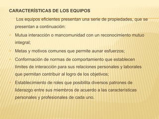 CARACTERÍSTICAS DE LOS EQUIPOS
Los equipos eficientes presentan una serie de propiedades, que se
presentan a continuación:
 Mutua interacción o mancomunidad con un reconocimiento mutuo
integral;
 Metas y motivos comunes que permite aunar esfuerzos;
 Conformación de normas de comportamiento que establecen
límites de interacción para sus relaciones personales y laborales
que permitan contribuir al logro de los objetivos;
 Establecimiento de roles que posibilita diversos patrones de
liderazgo entre sus miembros de acuerdo a las características
personales y profesionales de cada uno.
 