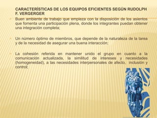 CARACTERÍSTICAS DE LOS EQUIPOS EFICIENTES SEGÚN RUDOLPH
F. VERGERGER
 Buen ambiente de trabajo que empieza con la disposición de los asientos
que fomenta una participación plena, donde los integrantes puedan obtener
una integración completa;
 Un número óptimo de miembros, que depende de la naturaleza de la tarea
y de la necesidad de asegurar una buena interacción;
 La cohesión referida en mantener unido el grupo en cuanto a la
comunicación actualizada, la similitud de intereses y necesidades
(homogeneidad), a las necesidades interpersonales de afecto, inclusión y
control;
 