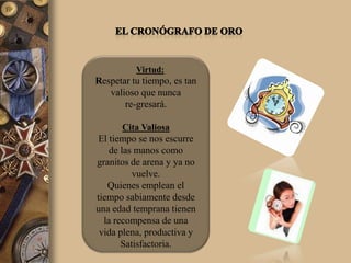 Virtud:
Respetar tu tiempo, es tan
   valioso que nunca
       re-gresará.

      Cita Valiosa
El tiempo se nos escurre
    de las manos como
granitos de arena y ya no
          vuelve.
   Quienes emplean el
tiempo sabiamente desde
una edad temprana tienen
  la recompensa de una
 vida plena, productiva y
       Satisfactoria.
 