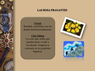 Virtud:
Bondad, contribuir con los
demás desinteresadamente.

       Cita Valiosa
  La cosa más noble que
  puedas hacer es dar a
  los demás. Empieza a
 centrarte en tu propósito
         Superior.
 