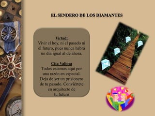 Virtud:
Vivir el hoy, ni el pasado ni
el futuro, pues nunca habrá
  un día igual al de ahora.

        Cita Valiosa
  Todos estamos aquí por
   una razón en especial.
 Deja de ser un prisionero
 de tu pasado. Conviértete
      en arquitecto de
          tu futuro
 