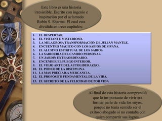 Este libro es una historia
 irresistible. Escrito con ingenio e
    inspiración por el aclamado
   Robin S. Sharma. El cual esta
     dividida en trece capítulos:

1.    EL DESPERTAR.
2.    EL VISITANTE MISTERIOSO.
3.    LA MILAGROSA TRANSFORMACIÓN DE JULIÁN MANTLE.
4.    ENCUENTRO MÁGICO CON LOS SABIOS DE SIVANA.
5.    EL ALUMNO ESPIRITUAL DE LOS SABIOS.
6.    LA SABIDURIA DEL CAMBIO PERSONAL.
7.    UN JARDIN EXTRAORDINARIO.
8.    ENCENDER EL FUEGO INTERIOR.
9.    EL VIEJO ARTE DEL AUTOLIDERAZGO.
10.   EL PODER DE LA DISCIPLINA.
11.   LA MAS PRECIAD.A MERCANCIA.
12.   EL PROPÓSITO FUNDAMENTAL DE LA VIDA.
13.   EL SECRETO DE LA FELICIDAD DE POR VIDA.


                                       Al final de esta historia comprendió
                                         que lo im-portante de vivir era
                                         formar parte de vida los suyos,
                                          porque no tenía sentido ser el
                                       exitoso abogado si no contaba con
                                            quien compartir sus logros.
 