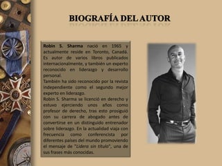 Robin S. Sharma nació en 1965 y
actualmente reside en Toronto, Canadá.
Es autor de varios libros publicados
internacionalmente, y también un experto
reconocido en liderazgo y desarrollo
personal.
También ha sido reconocido por la revista
independiente como el segundo mejor
experto en liderazgo.
Robin S. Sharma se licenció en derecho y
estuvo ejerciendo unos años como
profesor de derecho, tras esto prosiguió
con su carrera de abogado antes de
convertirse en un distinguido entrenador
sobre liderazgo. En la actualidad viaja con
frecuencia como conferencista por
diferentes países del mundo promoviendo
el mensaje de "Lidera sin título", una de
sus frases más conocidas.
 