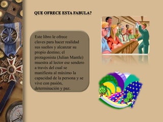 Este libro le ofrece
claves para hacer realidad
sus sueños y alcanzar su
propio destino; el
protagonista (Julian Mantle)
muestra al lector ese sendero
a través del cual se
manifiesta al máximo la
capacidad de la persona y se
vive con pasión,
determinación y paz.
 