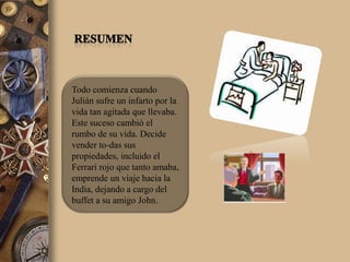 Todo comienza cuando
Julián sufre un infarto por la
vida tan agitada que llevaba.
Este suceso cambió el
rumbo de su vida. Decide
vender to-das sus
propiedades, incluido el
Ferrari rojo que tanto amaba,
emprende un viaje hacia la
India, dejando a cargo del
buffet a su amigo John.
 