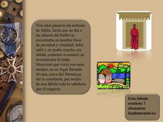 Tres años pasaron sin noticias
de Julián, hasta que un día a
las afueras del buffet se
encontraba un hombre lleno
de juventud y vitalidad. John
salió y no podía creerlo, era
Julián, comenzó a contarle su
aventura por la India.
Mencionó que vivió con unos
monjes, en un lugar llamado
Sivana, cerca del Himalaya;
ahí le enseñaron, por medio
de una fábula toda la sabiduría
que él requería.

                                  Esta fabula
                                  contiene 7
                                  elementos
                                  fundamental-es:
 