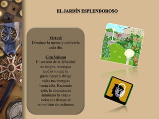 Virtud:
Dominar la mente y cultivarla
         cada día.

         Cita Valiosa
  El secreto de la felicidad
     es simple: averigua
       qué es lo que te
     gusta hacer y dirige
      todas tus energías
    hacia ello. Haciendo
     esto, la abundancia
     iluminará tu vida y
     todos tus deseos se
   cumplirán sin esfuerzo
 