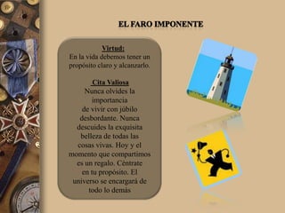 Virtud:
En la vida debemos tener un
propósito claro y alcanzarlo.

        Cita Valiosa
     Nunca olvides la
       importancia
    de vivir con júbilo
   desbordante. Nunca
  descuides la exquisita
   belleza de todas las
  cosas vivas. Hoy y el
momento que compartimos
  es un regalo. Céntrate
    en tu propósito. El
 universo se encargará de
      todo lo demás
 