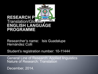RESEARCH PROPOSAL 
Translation/Glossary 
ENGLISH LANGUAGE 
PROGRAMME 
Researcher’s name: Isis Guadalupe 
Hernández Colli 
Student’s registration number: 10-11444 
General Line of Research: Applied linguistics 
Nature of Research: Translation 
December, 2014. 
 