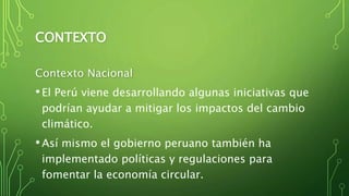 CONTEXTO
Contexto Nacional
•El Perú viene desarrollando algunas iniciativas que
podrían ayudar a mitigar los impactos del cambio
climático.
•Así mismo el gobierno peruano también ha
implementado políticas y regulaciones para
fomentar la economía circular.
 