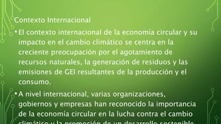 Contexto Internacional
•El contexto internacional de la economía circular y su
impacto en el cambio climático se centra en la
creciente preocupación por el agotamiento de
recursos naturales, la generación de residuos y las
emisiones de GEI resultantes de la producción y el
consumo.
•A nivel internacional, varias organizaciones,
gobiernos y empresas han reconocido la importancia
de la economía circular en la lucha contra el cambio
 