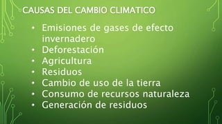 CAUSAS DEL CAMBIO CLIMATICO
• Emisiones de gases de efecto
invernadero
• Deforestación
• Agricultura
• Residuos
• Cambio de uso de la tierra
• Consumo de recursos naturaleza
• Generación de residuos
 