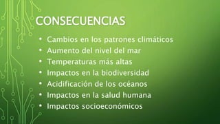 CONSECUENCIAS
• Cambios en los patrones climáticos
• Aumento del nivel del mar
• Temperaturas más altas
• Impactos en la biodiversidad
• Acidificación de los océanos
• Impactos en la salud humana
• Impactos socioeconómicos
 