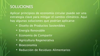 SOLUCIONES
Aplicar principios de economía circular puede ser una
estrategia clave para mitigar el cambio climático. Aquí
hay algunas soluciones que podrían aplicarse:
• Diseño de Productos Sostenibles
• Energía Renovable
• Economía de Compartir
• Agricultura Regenerativa
• Bioeconomía
• Reducción de Residuos Alimentarios
 
