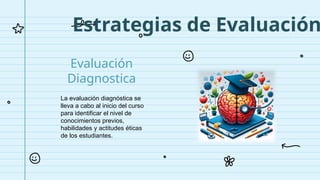 Estrategias de Evaluación
La evaluación diagnóstica se
lleva a cabo al inicio del curso
para identificar el nivel de
conocimientos previos,
habilidades y actitudes éticas
de los estudiantes.
Evaluación
Diagnostica
 