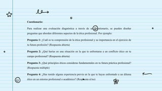 Cuestionario:
Para realizar una evaluación diagnóstica a través de un cuestionario, se pueden diseñar
preguntas que aborden diferentes aspectos de la ética profesional. Por ejemplo:
Pregunta 1: ¿Cuál es tu comprensión de la ética profesional y su importancia en el ejercicio de
tu futura profesión? (Respuesta abierta)
Pregunta 2: ¿Qué harías en una situación en la que te enfrentaras a un conflicto ético en tu
campo profesional? (Respuesta abierta)
Pregunta 3: ¿Qué principios éticos consideras fundamentales en tu futura práctica profesional?
(Respuesta múltiple)
Pregunta 4: ¿Has tenido alguna experiencia previa en la que te hayas enfrentado a un dilema
ético en un entorno profesional o académico? (Respuesta sí/no)
 