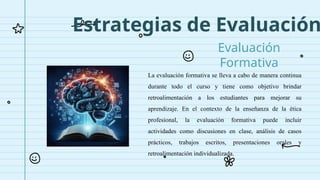 Estrategias de Evaluación
Evaluación
Formativa
La evaluación formativa se lleva a cabo de manera continua
durante todo el curso y tiene como objetivo brindar
retroalimentación a los estudiantes para mejorar su
aprendizaje. En el contexto de la enseñanza de la ética
profesional, la evaluación formativa puede incluir
actividades como discusiones en clase, análisis de casos
prácticos, trabajos escritos, presentaciones orales y
retroalimentación individualizada.
 
