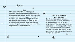 Caso
Ética en la Publicidad y Marketing: Un
ingeniero comercial trabaja en una agencia de
publicidad y se le asigna la tarea de desarrollar
una campaña de marketing para un producto
que sabe que tiene efectos negativos para la
salud de los consumidores. A pesar de las
presiones de la empresa para maximizar las
ventas, el ingeniero se cuestiona sobre la ética
de promover un producto dañino.
Ética en el Marketing
y la Publicidad
En el tercer caso, sería relevante
discutir sobre la ética en el marketing y
la responsabilidad social de las
empresas. Se podría analizar cómo las
decisiones de marketing pueden afectar
a los consumidores y la sociedad en
general, y explorar alternativas éticas
para promover productos y servicios de
manera responsable.
 