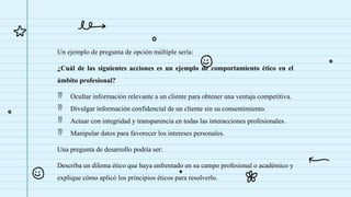 Un ejemplo de pregunta de opción múltiple sería:
¿Cuál de las siguientes acciones es un ejemplo de comportamiento ético en el
ámbito profesional?
 Ocultar información relevante a un cliente para obtener una ventaja competitiva.
 Divulgar información confidencial de un cliente sin su consentimiento.
 Actuar con integridad y transparencia en todas las interacciones profesionales.
 Manipular datos para favorecer los intereses personales.
Una pregunta de desarrollo podría ser:
Describa un dilema ético que haya enfrentado en su campo profesional o académico y
explique cómo aplicó los principios éticos para resolverlo.
 