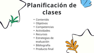 • Contenido
• Objetivos
• Competencias
• Actividades
• Recursos
• Estrategias de
evaluación
• Bibliografía
• Producto final
Planificación de
clases
 